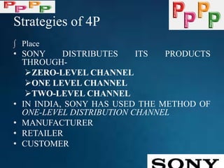 Strategies of 4P
∫ Place
• SONY DISTRIBUTES ITS PRODUCTS
THROUGH-
ZERO-LEVEL CHANNEL
ONE LEVEL CHANNEL
TWO-LEVEL CHANNEL
• IN INDIA, SONY HAS USED THE METHOD OF
ONE-LEVEL DISTRIBUTION CHANNEL
• MANUFACTURER
• RETAILER
• CUSTOMER
 