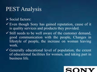 PEST Analysis
 Social factors:
 Even though Sony has gained reputation, cause of it
is quality services and products they provided.
 Still needs to be well aware of the customer demand,
good communication with the people, Changes in
lifestyle of people, the increase on woman leaving
work.
 Generally educational level of population, the extent
of educational facilities for women, and taking part in
business life.
 