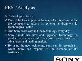 PEST Analysis
 Technological factor:
 One of the four important factors, which is essential for
the company to assess its external environment is
technological factor.
 And Sony works around the technology every day.
 Sony should use new and upgraded technology in
productivity which could may give sony competitive
advantages and leading market.
 By using the new technology sony can do research by
which Sony can respond to the demand of its
customers.
 