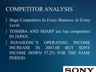 COMPETITOR ANALYSIS
∫ Huge Competitors In Every Business At Every
Level.
∫ TOSHIBA AND SHARP are top competitors
IN JAPAN.
∫ PANASONIC’S OPERATING INCOME
INCREASE IN 2007-08 BUT SONY
INCOME DOWN 57.2% FOR THE SAME
PERIOD.
 