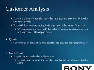 Customer Analysis
 Sony is a diverse brand that provides products and services for a wide
variety of people.
 Sony will focus on expanding their segments in the women’s market.
Women make up over half the sales in consumer electronics and
influence over 80% of purchases.
 Quality
 Sony strives on innovative products that are easy for consumers to use.
 Market Leader
 Sony is the market leader in electronics.
In particular Sony is the number one leader in television market
share.
 