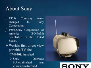 About Sony
∫ 1958- Company name
changed to Sony
Corporation.
∫ 1960-Sony Corporation of
America (SONAM)
established in the United
States.
 World's first direct-view
portable TV, the
TV8-301, launched
Sony Overseas
S.A.established near
Zurich, Switzerland
 