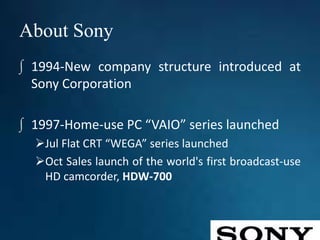 About Sony
∫ 1994-New company structure introduced at
Sony Corporation
∫ 1997-Home-use PC “VAIO” series launched
Jul Flat CRT “WEGA” series launched
Oct Sales launch of the world's first broadcast-use
HD camcorder, HDW-700
 