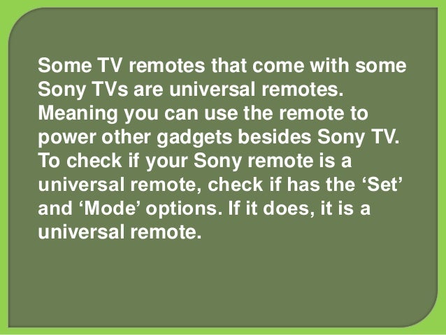 Some TV remotes that come with some
Sony TVs are universal remotes.
Meaning you can use the remote to
power other gadgets besides Sony TV.
To check if your Sony remote is a
universal remote, check if has the ‘Set’
and ‘Mode’ options. If it does, it is a
universal remote.
 