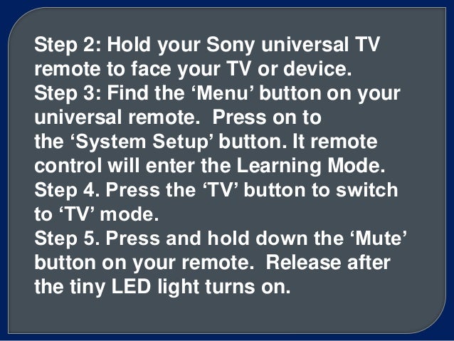 Step 2: Hold your Sony universal TV
remote to face your TV or device.
Step 3: Find the ‘Menu’ button on your
universal remote. Press on to
the ‘System Setup’ button. It remote
control will enter the Learning Mode.
Step 4. Press the ‘TV’ button to switch
to ‘TV’ mode.
Step 5. Press and hold down the ‘Mute’
button on your remote. Release after
the tiny LED light turns on.
 