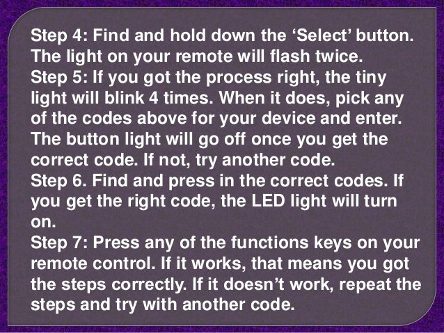 Step 4: Find and hold down the ‘Select’ button.
The light on your remote will flash twice.
Step 5: If you got the process right, the tiny
light will blink 4 times. When it does, pick any
of the codes above for your device and enter.
The button light will go off once you get the
correct code. If not, try another code.
Step 6. Find and press in the correct codes. If
you get the right code, the LED light will turn
on.
Step 7: Press any of the functions keys on your
remote control. If it works, that means you got
the steps correctly. If it doesn’t work, repeat the
steps and try with another code.
 