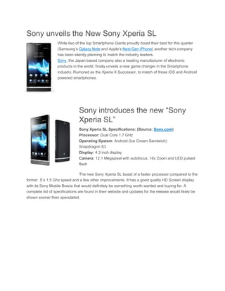 Sony unveils the New Sony Xperia SL
                  While two of the top Smartphone Giants proudly boast their best for this quarter
                  (Samsung’s Galaxy Note and Apple’s Next Gen iPhone) another tech company
                  has been silently planning to match the industry leaders.
                  Sony, the Japan based company also a leading manufacturer of electronic
                  products in the world, finally unveils a new game changer in the Smartphone
                  industry. Rumored as the Xperia X Successor, to match of those iOS and Android
                  powered smartphones.




                               Sony introduces the new “Sony
                               Xperia SL”
                               Sony Xperia SL Specifications: (Source: Sony.com)
                               Processor: Dual Core 1.7 GHz
                               Operating System: Android (Ice Cream Sandwich)
                               Snapdragon S3
                               Display: 4.3 inch display
                               Camera: 12.1 Megapixel with autofocus, 16x Zoom and LED pulsed
                               flash

                            The new Sony Xperia SL boast of a faster processor compared to the
former S’s 1.5 Ghz speed and a few other improvements. It has a good quality HD Screen display
with its Sony Mobile Bravia that would definitely be something worth wanted and buying for. A
complete list of specifications are found in their website and updates for the release would likely be
shown sooner than speculated.
 