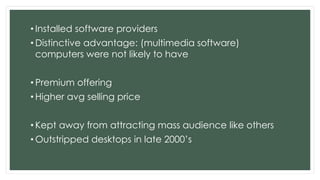 • Installed software providers
• Distinctive advantage: (multimedia software)
computers were not likely to have
• Premium offering
• Higher avg selling price
• Kept away from attracting mass audience like others
• Outstripped desktops in late 2000’s
 