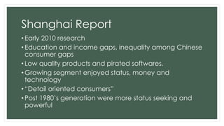 Shanghai Report
• Early 2010 research
• Education and income gaps, inequality among Chinese
consumer gaps
• Low quality products and pirated softwares.
• Growing segment enjoyed status, money and
technology
• “Detail oriented consumers”
• Post 1980’s generation were more status seeking and
powerful
 
