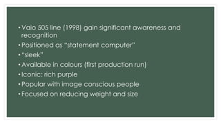 • Vaio 505 line (1998) gain significant awareness and
recognition
• Positioned as “statement computer”
• “sleek”
• Available in colours (first production run)
• Iconic: rich purple
• Popular with image conscious people
• Focused on reducing weight and size
 