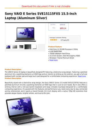 Download this document if link is not clickable


Sony VAIO E Series SVE15115FXS 15.5-Inch
Laptop (Aluminum Silver)
                                                                List Price :   $699.99

                                                                    Price :
                                                                               $605.14



                                                               Average Customer Rating

                                                                                3.7 out of 5



                                                           Product Feature
                                                           q   Intel Core_i5_3210M Processor 2.5GHz
                                                           q   6 GB DRAM RAM
                                                           q   750GB 5400rpm Hard Drive
                                                           q   15.5-Inch Screen, Intel HD Graphics 4000
                                                           q   Windows 7 Home Premium 64-bit
                                                           q   Read more




Product Description
The VAIO E Series 15 laptop is beautifully designed PC featuring a distinctive wrap design. Featuring a polished
aluminum lid, a sparkling diamond cut VAIO logo and an interior as striking as the exterior, you get a full size
keyboard with number pad and large touch pad designed for a comfortable computing experience. Read more
Product Description

Beautifully styled with a distinctive wrap design, the Sony VAIO E Series 15 (model SVE15115FXS) features a
polished aluminum lid and a sparkling diamond cut VAIO logo that is sure to turn heads. But it also offers a
striking interior with a full-size backlit keyboard and large clickable touchpad designed for a comfortable
computing experience. It's packed with the features and performance you need every day to stay connected
and be entertained, and it sports a travel-friendly 15.5-inch display with a native 720p HD resolution that
provides deeper blacks, brighter whites, and true-to-life color.
 
