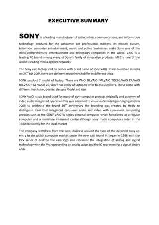 EXECUTIVE SUMMARY


SONY is a leading manufacturer of audio, video, communications, and information
technology products for the consumer and professional markets. Its motion picture,
television, computer entertainment, music and online businesses make Sony one of the
most comprehensive entertainment and technology companies in the world. VAIO is a
leading PC brand among many of Sony’s family of innovative products. MEC is one of the
world’s leading media agency networks

The Sony vaio laptop sold by comes with brand name of sony VAIO .it was launched in India
on 24th oct 2004.there are deferent model which differ in different thing

SONY product 7 model of laptop. There are VAIO SR,VAIO FW,VAIO TOKEG,VAIO CR,VAIO
NR,VAIO TZ& VAIOS ZS. SONY has verity of laptop to offer to its customers. These come with
different feachuter, quality, designs Model and size

SONY VAIO is sub brand used for many of sony computer product originally and acronym of
video audio integrated operation this was amended to visual audio intelligent orgnigetion in
2008 to celebrate the brand 10th anniversary the branding was created by Healy to
distinguish item that integrated consumer audio and video with convansiol computing
product such as the SONY VAIO W series personal computer which functioned as a regular
computer and a miniature interment centre although sony made computer center in the
1980 exclusively for the local market

The company withdraw from the com. Business around the turn of the decoded sony re-
entry to the global computer market under the new vaio brand in began in 1996 with the
PCV series of desktop the vaio logo also represent the integration of analog and digital
technology with the VA representing an analog wave and the IO representing a digital binary
code.
 