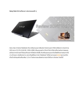 ิ
Sony Vaio S ต ัวเครืองเบา เล่นเกมแบบชว ๆ
                    ่




Sony Vaio S Series Notebook ตัวบางทีออกแบบมาเพือเน ้นการพกพาและการใช ้งานทีสะดวก ด ้วยหน ้าจอ
                                    ่          ่                           ่
LED ขนาด 15.5 นิว (Full HD: 1920×1080) เป็ นแบบจอด ้าน ทีจะทาให ้การใช ้งานนันง่ายด ้วยการลดแสง
                ้                                        ่                   ้
สะท ้อนจากหน ้าจอทาให ้มองเห็นจอภาพได ้สะดวกยิงขึน ตัวเครืองออกแบบมาด ้วยวัสดุททนทานต่องการใช ้
                                              ่ ้                              ่ี
งาน ตัวจอบาง ข ้อพับทนทาน เหมาะกับผู ้ทีต ้องการพก Notebook ไปใช ้งานภายนอกsbobetอยากแท ้จริง
                                        ่
ดวยน้ าหนั กของตัวเครืองเพียง 1.9 กก ในส่วนรายละเอียดสามารถอ่านได ้ในการ Review ในครังนี้
 ้                    ่                                                              ้
 