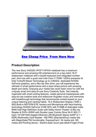 See Cheap Price  From Here Now <br />Product Description<br />The new Sony VAIO(R) VPCF114FX/H notebook has a maximum performance and amazing HD entertainment on a top-notch 16.4quot;
 widescreen notebook with a backlit keyboard and integrated number pad. And now with a quad core Intel Core i7-720M 1.6GHz processor & Intel Turbo(R) Boost Technology up to 2.80GHz, dedicated NVIDIA GeForce graphics, and a Blu-ray Disc drive, you will experience the ultimate in smart performance and a razor-sharp picture with amazing depth and clarity. Enjoying your media has never been more fun with the uniquely smart and easy-to-use Sony Creativity Suite. Get instantly organized with smart sorting features, create personal masterpieces with easy-to-use creative tools and rediscover forgotten music and memories with breakthrough technology that recommends content based on your unique listening and viewing habits. 16.4 Widescreen Display (1600 x 900) Built-in MOTION EYE camera and Microphone with face-tracking technology NVIDIA GeForce 310M GPU with 512MB of dedicated video RAM Intel High Definition Audio with Dolby Home Theater v3 Blu-ray Reader & DVD+-R/RW with Double Layer Combo Drive Wi-Fi 802.11 b/g/n 10/100/1000 Gigabit Ethernet LAN Bluetooth Stereo A2DP (2.1 + EDR) Multimedia Card Reader - MS PRO (Standard/Duo) media slot with MagicGate(TM) functionality, ExpressCard / 34 media slot, SD media slot Pointing device - Electro-static touch pad (Multi-Finger) Ports - 2 x USB 2.0, IEEE 1394, Headphone Output, S/PDIF Output, Microphone Input, VGA, HDMI, RJ-45 Ethernet Dimensions (Approx.) - 15.3 (W) x 10.4 (D) x 1.22-1.62 (H) inches Weight (Approx.) - 6.9 pounds (with standard capacity battery)<br />Sony VAIO VPCF114FX/H: Born to Perform<br />Perfect for professional grade multimedia mixing and entertainment, the Sony VAIO F Series notebook features an extra-wide, theater inspired 16.4-inch display that uses energy-efficient LCD technology and offers a high-definition resolution (1600 x 900). The true 16:9 aspect ratio ensures that you won’t miss an inch of the original picture from your favorite movie while also providing valuable extra workspace. And you'll be able to compare two documents or websites side-by-side without the hassle of having to tab back and forth. <br />The Sony VAIO F Series laptop in gray.Forged for gaming and built for quickness, the VAIO Series F laptop features a brilliant 16.4-inch display and Intel Core i7 720QM with four cores of processing power.A backlit keyboard frames the keys with a soft glow and illuminates the keys for convenient typing day or night.<br />Also great as a gaming rig, this F Series model (VPCF114FX/H) packs serious firepower with a dedicated NVIDIA GeForce 310M graphics processor featuring 512 MB of dedicated video RAM. The laptop is powered by the 1.6 GHz Intel Core i7 720QM processor with Intel Hyper-Threading Technology that enables each of the four processor cores to simultaneously work on two tasks.<br />The Blu-ray Disc optical drive (read-only) lets you play high-definition Blu-ray Disc movies in crystal-clear resolution. You'll also enjoy the Dolby Sound Room suite of audio technologies for immersive surround sound pumped through a home theater speaker system or just a pair of headphones. And with the HDMI A/V output, you can connect the VAIO F to a compatible HDTV to display video and presentations to a larger audience.<br />Enjoying your media has never been more fun with the uniquely smart and easy-to-use Sony Creativity Suite. Get instantly organized with smart sorting features, create personal masterpieces with easy-to-use creative tools and rediscover forgotten music and memories with breakthrough technology that recommends content based on your unique listening and viewing habits.<br />Pre-installed with the Microsoft Windows 7 Home Premium operating system (64-bit version), you'll be able to easily create a home network and share all of your favorite photos, videos, and music. Windows 7 is the easiest, fastest, and most engaging version of Windows yet. Better ways to find and manage files, like Jump Lists and improved taskbar previews, help you speed through everyday tasks. Windows 7 is designed for faster and more reliable performance, so your PC just works the way you want it to.<br />Key Features<br />16.4-inch high-def display (1600 x 900-pixel resolution) with 16:9 aspect ratio ensures that you won't miss an inch of the original picture from your favorite movie while also providing valuable extra workspace. <br />1.6 GHz Intel Core i7-720QM processor (with Turbo Boost Technology up to 2.80 GHz) delivers maximum processing power in response to peak demands. You'll fly through everything you do on your PC--from playing intense 3D games to creating and editing digital video, music and photos. Intel Hyper-Threading Technology accelerates multitasking like never before thanks to the processor's unique 4-core, multi-thread design. Intel Advanced Smart Cache technology minimizes wait times by allocating more access to frequently used data to the processing core that needs it most. <br />500 GB Serial ATA hard drive (7200 RPM) <br />6 GB of installed RAM (DDR3 1333 MHz; expandable to 8 GB) <br />NVIDIA GeForce 310M with 512 MB of dedicated video memory (up to 3319 MB of total available graphics memory) provides up to 10 times the performance of integrated graphics with amazing visuals and Windows 7 compatibility. Let your GPU do the work for video playback with NVIDIA PureVideo HD technology--helping extend battery life, reducing fan noise, and freeing the CPU for multitasking. <br />Watch Blu-ray Disc movies in crystal clear resolution with the read-only Blu-ray drive; also supports reading/writing of CD-R/RW, DVD±R, DVD±RW, DVD±R DL, and DVD-RAM <br />MOTION EYE webcam with face tracking capabilities lets you quickly snap photos and video chat with friends and family. <br />Stereo speakers with Dolby Home Theater suite of technologies delivers virtual surround sound from stereo speakers or any pair of headphones. <br />Wireless-N Wi-Fi networking (802.11b/g/n) for greater speed and range <br />Bluetooth 2.1 connectivity enables you to communicate and synchronize with Bluetooth-enabled peripherals such as PDAs and cell phones as well as enjoy wireless stereo music streaming (thanks to its embedded A2DP profile). <br />Gigabit Ethernet <br />HDMI output provides single-cable full 1080p connectivity and is complemented by an analog VGA output for standard monitors <br />Memory card readers: Memory Stick PRO (Standard/Duo) slot with MagicGate functionality; Secure Digital memory card slot (compatible with MMC cards) <br />ExpressCard /34 slot lets you take advantage of thinner, faster, and lighter expansion cards for even more advanced wireless, networking, storage, and security features <br />Two USB 2.0 ports and one eSATA port for connecting a wide range of peripherals--from digital cameras to MP3 players. Also includes FireWire (also known as IEEE 1394 or i.Link) port for connecting digital video camcorders and other peripherals. <br />Windows 7 Home Premium makes it easy to create a home network and share all of your favorite photos, videos, and music. And you can watch shows for free when and where you want with Internet TV on Windows Media Center. Get the best entertainment experience with Windows 7 Home Premium. <br />Get more features with Windows Anytime Upgrade. It's the best way to add features to Windows 7, takes as few as ten minutes, requires no software or downloads, and you'll keep your existing programs, files, and settings. Windows will walk you through the simple upgrade process. <br />Pre-loaded software includes Microsoft Works SE 9.0 for word processing and spreadsheet work. Enjoy a 60-day trial version of Microsoft Office Home and Student 2007. <br />Up to 3 hours of battery life <br />Dimensions: 15.3 x 10.4 x 1.62 inches (WxDxH) <br />Weight: 6.9 pounds <br />Warranty: 1-year limited hardware warranty, and 1-year of toll-free telephone technical assistance (a 1-year international service plan is also available). <br />What's in the BoxThis package contains the Sony VAIO VPCF114FX/H laptop, standard capacity rechargeable battery, AC adapter, power cord, printed user manual<br />It also comes with the following software: Norton Internet Security 2010 (30-day trial); Microsoft Works SE 9.0; Microsoft Office Home and Student 2007 (60-day trial); VAIO Creativity Suite includes VAIO Media Gallery and VAIO Media plus for accessing movies and photos stored on computers anywhere in your home.<br />Technical Details<br />- 1.6GHz Intel Core i7-720QM Processor - 6GB Memory; 500GB Hard Drive - Blu-ray Disc Support - BD ROM - 16.41quot;
 (1600x900) 16:9 Widescreen LCD - Microsoft Windows 7 Home Premium 64bit See more technical details <br /> quot;
Vaio, va-va-voomquot;
 2010-02-22By Tom Diaz (Washington, DC USA)I have one foot firmly in the Apple camp and another in the PC camp. Don't argue with me, some things Windows just does better. I had a smaller VAIO that lasted for 5 or 6 years before it blue-screened. This is a wonderful, big, second workhorse for our wireless system at home. <br /> quot;
An affordable VAIO desktop replacement!quot;
 2010-02-21By M. J. MCFALL (Los Angeles, CA USA)Background: I purchased this laptop with the intention of using it as a mobile workstation, since my current situation leaves me very little time to use my PCs (i7 920 based desktops with high end gpus). I do a great deal of work that involves Photoshop, Illustrator, some video editing, programming, and light 3D modeling/texturing. I play PC games on occasion, but gaming was not a primary concern of mine. I needed a mobile workstation that would be able to perform the aforementioned tasks well, but without breaking the bank, on a budget of around $1300 - $1500 dollars. Necessities: Larger screen with a decent resolution, Core i7, at least 4GB DDR3, full keyboard, faster HDD, and decently fast GPU with plenty of memory. Comparison Shopping: This brought me to evaluate several different laptops: Dell Studio 17, HP DV6t, Asus G51, Toshiba Qosmio series, and of course the Sony Vaio F series. Quality control/reliability and quality of customer service is very important in a laptop that will be moving around a lot/prone to mishaps, so this eliminated many other brands, and also quickly eliminated the option of the Dell Studio 17, which i learned has very serious overheating issues that have persisted for months, with the only resolutions currently involving BIOS updates that cause the laptop to not use the full power of the i7. Yuck. Their CS is a nightmare as well. Next off the list was the DV6t, in which it had a smaller HDD, last generation video card with low resolution, less memory, yet carried a higher price. I was very surprised that that the Sony was shaping up to be the most affordable of the bunch, since I long had impressions that Vaios carried the kind of unnecessary premiums that Apple is notorious for. The specifications of the Asus and and Toshibas were very good and had more powerful 330M and 360M video cards, but were considerably more expensive (not to mention having very 'gamer' styled case designs). I have had several Toshiba Satellites break in the past, and Asus is still a newcomer that has a ways to go in the customer service department (I've owned at least half a dozen Asus motherboards, dealt with their CS before). Overall quality and surprising affordability lead me to the Sony, which has more than adequate power and features, and excellent customer support. Now for the Actual Review! Build & Function: Build quality was apparent right out of the box, with the Vaio F series having nice very tight tolerances, strong hinges and a great keyboard. I could probably devote an entire paragraph to the keyboard, but I'll spare potential shoppers the unnecessary verbiage; the Vaio's island style keyboard is one of the best I've ever used! A very nice satin finish, with excellent tactile feedback on key press. Very solid keyboard that is even better than Macbook Pro's. The case design is very understated, nicely textured. Some would say it looks boring, but I didn't buy the laptop to stand out, just to get work done. Rubber stoppers on the lid are more than adequate to keep the keys from kissing the screen and look like they'll last a very long time. AC connector has freedom and play to swivel and jiggle, preventing any connector damage when using laptop on the lap. My only gripe is with the trackpad's multitouch functions; either my fingers are too big, or multitouch doesn't work too well, even after adjusting sensitivity. Multitouch isn't a very big selling point for me, so it's forgivable. The Vaio is also fairly light and easy to lug around. Battery & Thermal Capacity: There shouldn't be any misconceptions here-- battery life is very short. This should come to no surprise on an i7 based desktop replacement. People using this laptop will likely be connected to AC power all of the time. If not, the Vaio has a button above the numpad to switch to a lower power mode, and Win7 has plenty of configurable Power Usage options. As far as heat goes, the Vaio stays very cool compared to other i7 laptops. Doing 6 hours of heavy lifting with the CPU+GPU, the palm rest only got mildly warm, with the bottom of the case never really getting hot. Exhaust fan is relatively quiet. Screen & Sound: At first the glossy screen gave me some concern, but in use, the picture is very bright and clear, with reflections not very noticeable. The F114FX has an ambient light sensor to automatically adjust screen brightness and it is not too obtrusive. Color reproduction is surprisingly decent. Viewing angles are very poor, but that's a given on any TFT screen (anything else would be 2x more expensive). Screen resolution is about perfect in relation to the screen's size. I mention this because I see laptops on the market with 15quot;
 screens and 1920x1080 resolutions, but resolutions that high are moot unless your face is a foot away from the screen. The onboard speakers lack low end oomph and are a bit tinny, but the sound card itself is not lacking. When attaching a decent pair of headphones, the sound output from the laptop is good. Software: I do wish this laptop had the option of Win7 Professional, but that is an easy quot;
Anytime Upgradequot;
 to be saved up for when the price goes down. The Vaio F Series came bundled with some software, but not nearly as much as I was worrying about. Google Chrome, Silverlight, Office 07 trial, Norton AV, Works, Corel WinDVD (for BD playback), and Roxio EZ CD Creator. All of the software is useful, but I uninstalled it all in favor of my own, quickly and painlessly. There is also quite a bit of Sony brand software bundled in for media creation/sorting/sharing/backup that is actually pretty good, but I wound up removing the majority of it. Most of the bundled software is geared for home/entertainment use and wasn't necessary for me since I would be installing the CS4 suite. Removing all of the bundled software netted about 5 second faster boot times, which is marginal. There is enough performance headroom in the system to keep this stuff on, but most quot;
proquot;
 users will be deleting it. No DVDs came with the laptop, but the HDD does have a recovery partition if you ever screw up bad enough that you need to restore to factory original. Nothing new there. Performance: This laptop is no slouch when it comes to CPU intensive tasks. 300+ MB .PSD & .AI files, converting videos, rendering scenes/fx, unpacking compressed files...this computer doesn't break a sweat (literally, the computer stays cool). The i7 720QM with 6GB DDR3 is amazingly quick, and it is close enough the i7 820QM in speed that it's very hard to justify spending extra money for the higher end processor. The 7200rpm drive is a lot faster than I had anticipated and it will suffice for a while until SSD prices get down to reasonable levels. Although I'm not a big PC gamer, this laptop should be able to handle all games very well, since the native resolution is overly high, so the GT310M won't be taxed too hard. It would be nice if the GPU side had a little more power, but at this point I'm not noticing anything. Overall, this is a fantastic, well thought out laptop, with plenty of performance, and a head turning price. It is probably the first time i've purchased a laptop and not felt shortchanged and/or overcharged. If you're shoppping for a Core i7 laptop, you'd be doing yourself a disservice to not check out these new Vaios. The price has come back down to earth, while the quality has remained at top-of-the-line levels.<br /> quot;
Happy Customerquot;
 2010-02-17By I-Like-MoviesMy old 13-inch Macbook with 120-GB hard drive + 1-GB RAM + Core 2 Duo, had cost me ~$1500 in 2007 but then had a hard drive failure after just two and a half years. I decided not to flush my good money down Job's pocket any more. Got this machine for Core i7 + 6 GB RAM + NVidia graphics card w/ 1 GB memory a couple of weeks ago. I have been pretty happy with its overall performance and even Windows 7. I did notice from the very beginning the incessant hissing noise everybody is talking about. It was not loud but maddening (to me). But I found a fix at a Yahoo forum: Control Panel -> Hardware and Sound -> Sound -> quot;
Recordingquot;
 tab -> Select quot;
Microphonequot;
 in the list and click on the quot;
Propertiesquot;
 button -> quot;
Listenquot;
 tab -> Check quot;
Listen to this devicequot;
 and select quot;
Digital Output(Optical)...quot;
 from quot;
Playback through this device:quot;
 drop-down. It hisses no more. The fan sound isn't bad at all. My old Macbook made far louder noise every time it got hot, which was about every hour or so. It doesn't get hot like my old Macbook, either (boy, did that thing get toasty). The DVD-RW/Blue-Ray-R drive runs pretty smoothly. My old Macbook used to vibrate violently when I tried to burn a CD at 4x or faster. In short, it is pretty good, and I would recommend it to my friends and family. A little pricey, generally speaking, but a bargain compared to the overpriced Apple things.<br /> quot;
Great laptop!!!quot;
 2010-01-29By William Clark (San Antonio, Texas United States)bought this laptop a couple of days ago....WOW. its a beautiful piece of machinary..hd playback is great on its 1080p screen.. and can play all my games(including crisis) with ease.So yea i'm really satisfied with this laptop pros:crazy good full hd screen great graphics card the feel of the keyboard is great(back lit) multi touch mouse pad(pitch and zoom pages) fast as hell!! cons:expensive..but you get what you pay for fan can get loud...whine i wish it was a tad thinner doesnt have a non tray slot loader...( i like those) all in all its pretty good...and worth it if you have the dough..<br />Images ProductRead more Sony VAIO VPC-F114FX/H 16.41-Inch Laptop (Gray) <br />