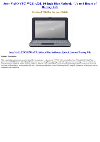 Sony VAIO VPC-W211AX/L 10-Inch Blue Netbook - Up to 8 Hours of
                         Battery Life
                                                  Download This Doc See more Details




            Sony VAIO VPC-W211AX/L 10-Inch Blue Netbook - Up to 8 Hours of Battery Life
Product Description

More portable than a laptop, more powerful than a PDA or smart phone . . . discover the VPCW211AX/L netbook from Sony. While a 1.66GHz Intel Atom
processor and 250GB hard drive deliver the performance you need for surfing the net, updating social media pages, and word processing, a built-in wireless LAN
connection lets you tap into the internet anywhere, wirelessly. Thanks to Sony's Creative Suite, you can also manage and edit you photos, discover new music and
video with recommendations, and let your kid's play with a kid-friendly web browser. Finally, an ethernet port, two USB ports, and Memory Stick Duo and SD card
slots amplify your connectivity.
 