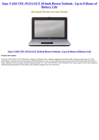 Sony VAIO VPC-W211AX/T 10-Inch Brown Netbook - Up to 8 Hours of
                        Battery Life
                                                Download This Doc See more Details




          Sony VAIO VPC-W211AX/T 10-Inch Brown Netbook - Up to 8 Hours of Battery Life
Product Description

The Sony VAIO VPCW211AX/T Netbook PC is perfect for surfing the web, e-mailing or updating your Facebook profile. It features an ultra-wide 10.1” LED
backlit display, integrated camera and microphone, 250GB hard disk drive 2 easy-to-access USB ports and comes pre-installed with Genuine Microsoft Windows 7
Starter. Sporting a cool brown design, this good-looking and sturdy 10.1” Sony VAIO VPCW211AX/T Netbook PC has a super-crisp hi-res LCD, and a responsive
keyboard and touch pad perfect for web surfing, email, and light computing in any room of the house.
 