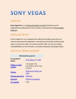 Sony Vegas Pro es un Sistema de edición no lineal diseñado para PC,
originalmente publicado por Sonic Foundry, actualmente por Sony Creative
Software.
El Sony Vegas Pro, es un programa de videos de alta gama que ofrece un
entorno de producción integrado e innovador para la edición profesional de
vídeo, la mezcla de audio y la creación de DVD y Blu-ray, Con una amplia
compatibilidad con más formatos, una sólida arquitectura de plugins Open.
Información general
Lanzamiento
inicial
10 de febrero de 1990
Última versión
estable
13.0 (build 373)
6 de abril de 2014; hace
6 meses1
Género
Software de edición de
video
Sistema operativo Windows
Licencia Software propietario
En español Sí