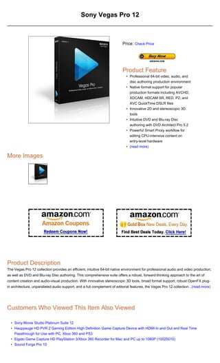 Sony Vegas Pro 12



                                                                          Price: Check Price




                                                                          Product Feature
                                                                            • Professional 64-bit video, audio, and
                                                                              disc authoring production environment
                                                                            • Native format support for popular
                                                                              production formats including AVCHD,
                                                                              XDCAM, HDCAM SR, RED, P2, and
                                                                              AVC QuickTime DSLR files
                                                                            • Innovative 2D and stereoscopic 3D
                                                                              tools
                                                                            • Intuitive DVD and Blu-ray Disc
                                                                              authoring with DVD Architect Pro 5.2
                                                                            • Powerful Smart Proxy workflow for
                                                                              editing CPU-intensive content on
                                                                              entry-level hardware
                                                                            • (read more)

More Images




Product Description
The Vegas Pro 12 collection provides an efficient, intuitive 64-bit native environment for professional audio and video production,
as well as DVD and Blu-ray Disc authoring. This comprehensive suite offers a robust, forward-thinking approach to the art of
content creation and audio-visual production. With innovative stereoscopic 3D tools, broad format support, robust OpenFX plug-
in architecture, unparalleled audio support, and a full complement of editorial features, the Vegas Pro 12 collection...(read more)




Customers Who Viewed This Item Also Viewed

  • Sony Movie Studio Platinum Suite 12
  • Hauppauge HD PVR 2 Gaming Edition High Definition Game Capture Device with HDMI In and Out and Real Time
    Passthrough for Use with PC, Xbox 360 and PS3
  • Elgato Game Capture HD PlayStation 3/Xbox 360 Recorder for Mac and PC up to 1080P (10025010)
  • Sound Forge Pro 10
 