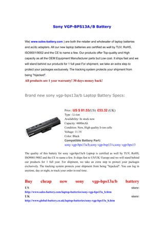Sony VGP-BPS13A/B Battery



We( www.sales-battery.com ) are both the retailer and wholesaler of laptop batteries
and ac/dc adapters. All our new laptop batteries are certified as well by TUV, RoHS,
ISO9001/9002 and the CE to name a few. Our products offer Top-quality and High
capacity as all the OEM Equipment Manufacturer parts but Low cost. It ships fast and we
will stand behind our products for 1 full year.For shipment, we take an extra step to
protect your packages exclusively. The tracking system protects your shipment from
being "hijacked".
All products are 1 year warranty! 30 days money back!



Brand new sony vgp-bps13a/b Laptop Battery Specs:


                                Price : US $ 81.53(US) £53.32 (UK)
                                Type : Li-ion
                                Availability: In stock now
                                Capacity: 4400mAh
                                Condition: New, High quality li-ion cells
                                Voltage: 11.1V
                                Color: Black
                                Compatible Battery Part:
                                sony vgp-bps13a/b,sony vgp-bsp13/s,sony vgp-bps13

The quality of this battery for sony vgp-bps13a/b Laptop is certified as well by TUV, RoHS,
ISO9001/9002 and the CE to name a few. It ships fast to US/UK/ Europe and we will stand behind
our products for 1 full year. For shipment, we take an extra step to protect your packages
exclusively. The tracking system protects your shipment from being "hijacked". You can log in
anytime, day or night, to track your order in real time.


Buy         cheap           new          sony          vgp-bps13a/b               battery
US                                                                                      store:
http://www.sales-battery.com/laptop-batteries/sony-vgp-bps13a_b.htm
UK                                                                                      store:
http://www.global-battery.co.uk/laptop-batteries/sony-vgp-bps13a_b.htm
 