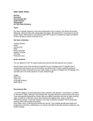 SONY VIDEO TRACK :

Ad Film
Animation
Documentary film
Audio Solution
Photographi
All Tipe Video Solutions

Team :

Our team’s greater frequency is the main achievement of our company. We deliver the product
effectively, advanced idea with cutting edge technology. We experiment in new things to see the
greater things. With dynamic and visionary team SVT is able to complete the project and deliver
on time. Speeds is primary important for us.

Our team comprises -

Creative Director
Writer
Camera man
Editor
Music composer
Graphic compiler
V/O artist
Production crew

Audio solutions

You can depend on SVT for superb audiovisual services that will augment your product.

Sound carries much of the emotional component of your message and it is important that it
complement and enhance the communication not detract from it. Many a superbly designed
message has been destroyed by a poor audio design or quality or inelegant use of language. We
can take care of an entire spectrum of audio needs through.

Jingles
Radio ads
Voice over
Language Dubbing
Music album



Documentary film

 is a broad category of visual expressions that is based on the attempt, in one fashion or another,
to "document" reality. Although "documentary film" originally referred to movies shot on film stock,
it has subsequently expanded to include video and digital productions that can be either direct-to-
video or made for a television series. Documentary as it applies here, works to identify a
"filmmaking practice, a cinematic tradition, and mode of audience reception" that is continually
evolving and is without clear boundaries.
Sony Video Track is offering documentary film service. Their insights will add great depth and
perspective to the films, contributing to our mission and effort to promote harmony, tolerance, and
positive change.
 