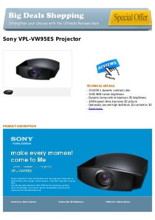 Sony VPL-VW95ES Projector
TECHNICAL DETAILS
150,000:1 dynamic contrast ratioq
1000 ANSI lumen brightnessq
Dynamic lamp control improves 3D brightnessq
240Hz panel drive improves 3D pictureq
Optionally convert high definition 2D content to 3Dq
Read moreq
PRODUCT DESCRIPTION
Bring a beautiful cinema‐like experience to your high‐end living room or
home theater with a bright, vibrant picture, a 150,000:1 dynamic contrast
ratio
and whisper‐quiet operation. New SXRD panel technology, optional
2D to 3D upscaling,2
and control system compatibility round out the
impressive and flexible feature set.
Immersive, vibrant picture. Cinema‐like 3D brightness. 240Hz for a better picture.
 