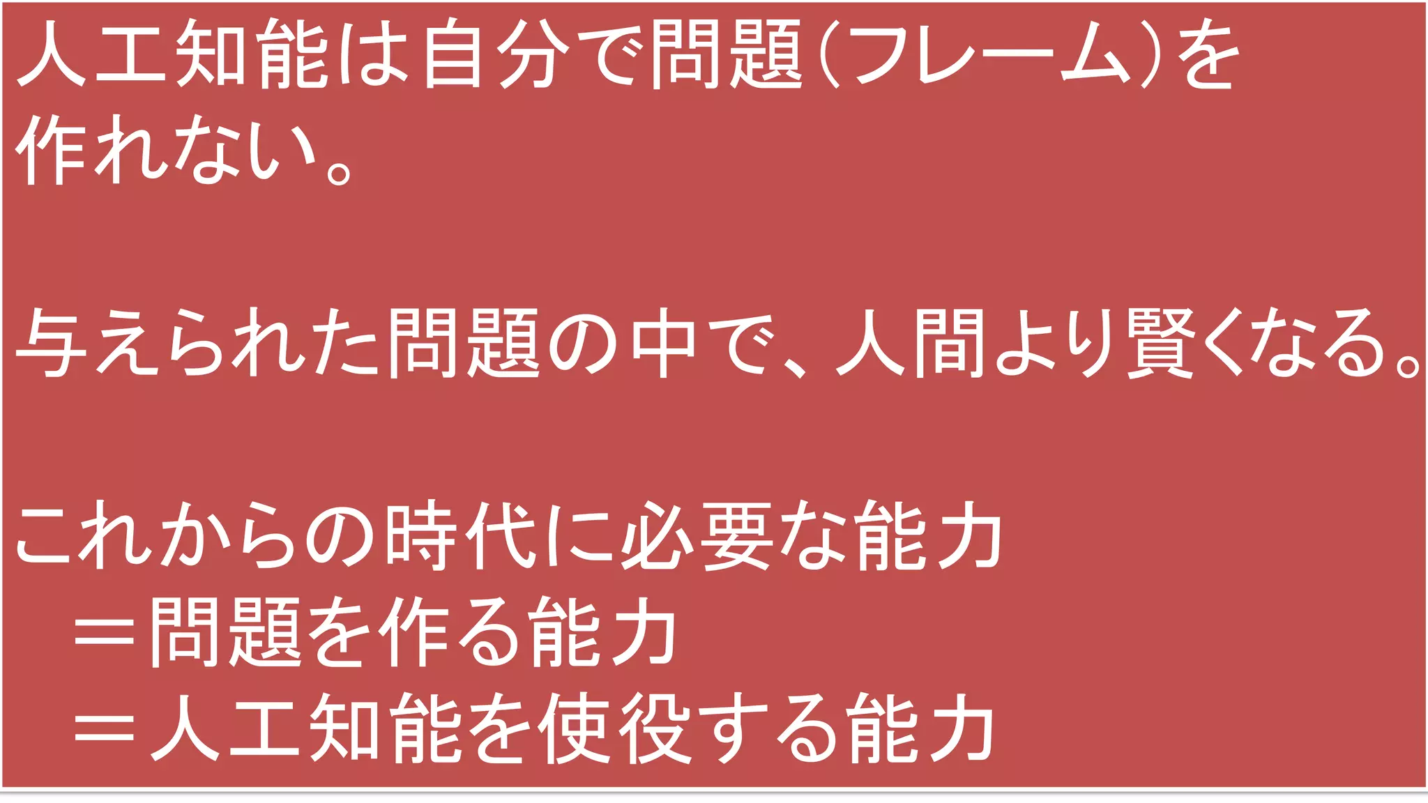 人工知能は自分で問題（フレーム）を
作れない。
与えられた問題の中で、人間より賢くなる。
これからの時代に必要な能力
＝問題を作る能力
＝人工知能を使役する能力
 