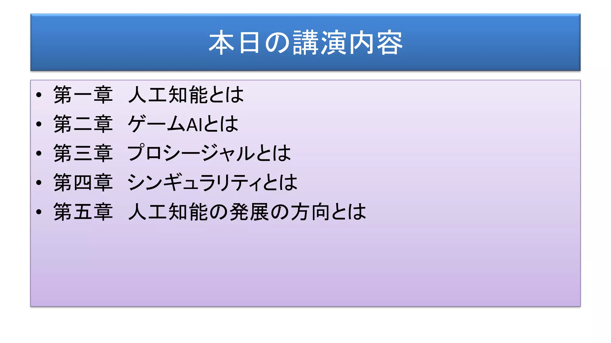 本日の講演内容
• 第一章 人工知能とは
• 第二章 ゲームAIとは
• 第三章 プロシージャルとは
• 第四章 シンギュラリティとは
• 第五章 人工知能の発展の方向とは
 