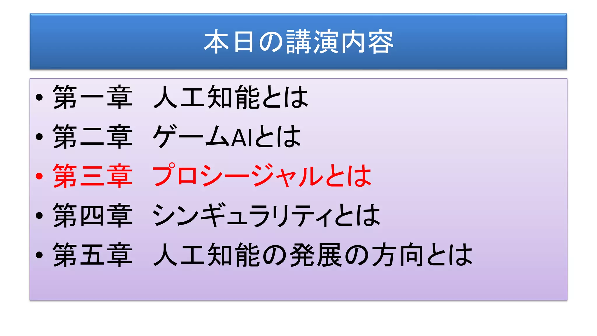 本日の講演内容
• 第一章 人工知能とは
• 第二章 ゲームAIとは
• 第三章 プロシージャルとは
• 第四章 シンギュラリティとは
• 第五章 人工知能の発展の方向とは
 