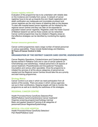 Cancer registry network
Evaluation of the programme has to be undertaken with reliable data
on the incidence and mortality from cancer. A network of cancer
registries have to be set up towards this end. Death registration and
death certification are inadequate and incomplete at present and
cancer registries are the only means of obtaining data on the disease.
To start with hospital based cancer registries can be initiated by the
regional cancer centres and they can later on be expanded to
population based cancer registries. Registries under the Indian Council
of Medical research as well as those outside can be networked.
Cancer control programmes may be initiated in Registry areas so
that effective strategies can be identified by monitoring the registry
data.
Human resource generation
Cancer control programmes need a large number of trained personnel
in various specialities. These include Epidemiology and Statistics,
50 Years of Cancer Control in India
56
ORGANIZATION OF THE DISTRICT CANCER CARE CENTRE, KOZHENCHERRY
50 Years of Cancer Control in India
Cancer Registry Operations, Cytotechnicians and Cytotechnologists,
Nurses trained in Palliative Care and in care of cancer patients on
Chemotherapy and radiotherapy, medical personnel in all aspects of
cancer treatment, Physiotherpists and Occupational Therapists,
Counsellors and various other specialists. Once the programme is
initiated the services of all the above categories of personnel are
needed and the Regional cancer Centres should take this as a priority
and start training programmes.
Strategy Matrix
Cancer Control is an area in which we need participation from all
sectors of the society. There are areas in which various agencies
can put in their contributions. Keeping targets will help to monitor the
programme as well as to identify the usefulness of the strategies.
REGIONAL CANCER CENTRE
Health Promotion/Home Care/Early Detection/Pain
Relief/Palliative Care/Comprehensive Cancer treatment/
Organise screening programmes/Cytology training/
Basic and applied research/Training of all categories of
personnel/Cancer Registries/Epidemiology
MEDICAL COLLEGE HOSPITAL
Health Promotion/Home Care/Early Detection/
Pain Relief/Palliative Care/
 