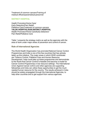 Treatment of common cancers/Training of
medical officers/paramedical personnel
DISTRICT HOSPITAL
Health Promotion/Home Care/
Early Detection/Pain Relief/
Palliative Care/Treatment of common cancers
TALUK HOSPITAL/SUB DISTRICT HOSPITAL
Health Promotion/Home Care/Early Detection/
Pain Relief/Palliative Care
50 Years of Cancer Control in India
58
Table 1 presents the strategy matrix as well as the agencies with the
area of work under major areas of prevention and control of cancer.
Role of International Agencies
The World Health Organization has promoted National Cancer Control
Programmes and India is one of the few countries that has actively
taken up this initiative. The major areas in which WHO contributes
are Tobacco Control, Palliative Care and Human Resource
Development. India could take up these programmes and demonstrate
to the World that Cancer Control is feasible and become a model for
Cancer Control Programmes in low resource settings. The International
Union Against Cancer (UICC) and other agencies are supporting
fellowships and India can utilize these opportunities to get the much
needed human resource for the country. The results achieved in India
should be widely propagated through the International Agencies, to
help other countries and to get support from various agencies.
50 Years of Cancer Control in India
 
