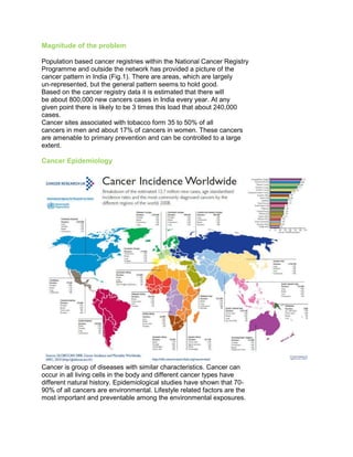 Magnitude of the problem
Population based cancer registries within the National Cancer Registry
Programme and outside the network has provided a picture of the
cancer pattern in India (Fig.1). There are areas, which are largely
un-represented, but the general pattern seems to hold good.
Based on the cancer registry data it is estimated that there will
be about 800,000 new cancers cases in India every year. At any
given point there is likely to be 3 times this load that about 240,000
cases.
Cancer sites associated with tobacco form 35 to 50% of all
cancers in men and about 17% of cancers in women. These cancers
are amenable to primary prevention and can be controlled to a large
extent.
Cancer Epidemiology
Cancer is group of diseases with similar characteristics. Cancer can
occur in all living cells in the body and different cancer types have
different natural history. Epidemiological studies have shown that 70-
90% of all cancers are environmental. Lifestyle related factors are the
most important and preventable among the environmental exposures.
50 Years of Cancer Control in India
 