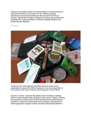 Tobacco consumption either as chewing tobacco or smoking tobacco
will account for 50% of all cancers in men. Dietary practices,
reproductive and sexual practices etc will account for 20-30% of
cancers. Appropriate changes in lifestyle can reduce the mortality and
morbidity from a good proportion of Cancer, Diabetes Mellitus and
Cardiovascular diseases.
Tobacco
Tobacco is the most important identified cause of cancer and is
responsible for about 40 to 50% of cancers in men and about 20% of
Fig.1 Leading cancer sites in Population Based Registries in India 1995-96
50 Years of Cancer Control in India
50
cancers in women. India has the added burden of tobacco chewing
which is more prevalent than smoking in many areas. Tobacco chewing
has resulted in a huge burden of Oral cancers and oral precancerous
conditions. There are various other forms of tobacco use peculiar to
certain geographic regions of India and these need special attention.
 