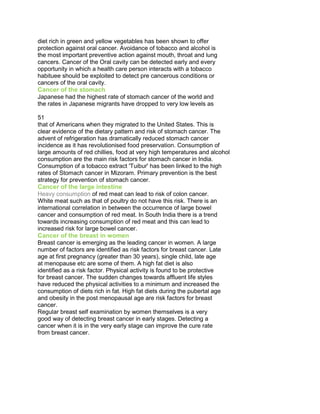 diet rich in green and yellow vegetables has been shown to offer
protection against oral cancer. Avoidance of tobacco and alcohol is
the most important preventive action against mouth, throat and lung
cancers. Cancer of the Oral cavity can be detected early and every
opportunity in which a health care person interacts with a tobacco
habituee should be exploited to detect pre cancerous conditions or
cancers of the oral cavity.
Cancer of the stomach
Japanese had the highest rate of stomach cancer of the world and
the rates in Japanese migrants have dropped to very low levels as
50 Years of Cancer Control in India
51 51
that of Americans when they migrated to the United States. This is
clear evidence of the dietary pattern and risk of stomach cancer. The
advent of refrigeration has dramatically reduced stomach cancer
incidence as it has revolutionised food preservation. Consumption of
large amounts of red chillies, food at very high temperatures and alcohol
consumption are the main risk factors for stomach cancer in India.
Consumption of a tobacco extract 'Tuibur' has been linked to the high
rates of Stomach cancer in Mizoram. Primary prevention is the best
strategy for prevention of stomach cancer.
Cancer of the large intestine
Heavy consumption of red meat can lead to risk of colon cancer.
White meat such as that of poultry do not have this risk. There is an
international correlation in between the occurrence of large bowel
cancer and consumption of red meat. In South India there is a trend
towards increasing consumption of red meat and this can lead to
increased risk for large bowel cancer.
Cancer of the breast in women
Breast cancer is emerging as the leading cancer in women. A large
number of factors are identified as risk factors for breast cancer. Late
age at first pregnancy (greater than 30 years), single child, late age
at menopause etc are some of them. A high fat diet is also
identified as a risk factor. Physical activity is found to be protective
for breast cancer. The sudden changes towards affluent life styles
have reduced the physical activities to a minimum and increased the
consumption of diets rich in fat. High fat diets during the pubertal age
and obesity in the post menopausal age are risk factors for breast
cancer.
Regular breast self examination by women themselves is a very
good way of detecting breast cancer in early stages. Detecting a
cancer when it is in the very early stage can improve the cure rate
from breast cancer.
 