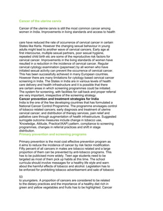 Cancer of the uterine cervix
Cancer of the uterine cervix is still the most common cancer among
women in India. Improvements in living standards and access to health
50 Years of Cancer Control in India
52
care have reduced the rate of occurrence of cervical cancer in certain
States like Kerla. However the changing sexual behaviour in young
adults might lead to another wave of cervical cancers. Early age at
first intercourse, multiple sexual partners, poor sexual hygiene,
repeated child birth etc are some of the reproductive risk factors for
cervical cancer. Improvements in the living standards of women have
resulted in a reduction in the incidence of cervical cancer. Regular
cervical cytology examination (papsmear) by all women who have
initiated sexual activity can prevent the occurrence of cervical cancer.
This has been successfully achieved in many European countries.
However there are many limitations for cytology based cervical cancer
screening in India. The States in India are in various levels of health
care delivery and health infrastructure and it is possible that there
are certain areas in which screening programmes could be initiated.
The system for screening, with facilities for call back and proper referral
are very important, irrespective of the screening strategy.
Cancer prevention and treatment strategies for India
India is the one of the few developing countries that has formulated a
National Cancer Control Programme. The programme envisages control
of tobacco related cancers; early diagnosis and treatment of uterine
cervical cancer; and distribution of therapy services, pain relief and
palliative care through augmentation of health infrastructure. Suggested
surrogate outcome measures include change in tobacco use,
'Knowledge, Attitude, Practice'(KAP) pattern, compliance to screening
programmes, changes in referral practices and shift in stage
distribution.
Primary prevention and screening programs
Primary prevention is the most cost effective prevention program as
it aims to reduce the incidence of cancer by risk factor modification.
Fifty percent of all cancers in males are tobacco related and a large
proportion of them can be prevented by anti-tobacco programs. This
has to be publicised more widely. Teen age students need to be
targeted as most of them pick up habits at this time. The school
curricula should involve messages for a healthy life style and warn
about the harmful effects of tobacco and alcohol. Legislation has to
be enforced for prohibiting tobacco advertisement and sale of tobacco
50 Years of Cancer Control in India
53 53
to youngsters. A proportion of cancers are considered to be related
to the dietary practices and the importance of a healthy diet rich in
green and yellow vegetables and fruits has to be highlighted. Cancer
 