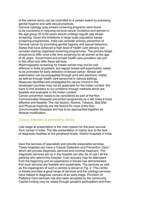 of the uterine cervix can be controlled to a certain extent by practising
genital hygiene and safe sexual practices.
Cervical cytology (pap smear) screening programs were found
to be successful in reducing cervical cancer incidence and women in
the age group 35 to 64 years should undergo regular pap smear
screening. Given the limitations in large scale population based
screening programmes, India can consider primary prevention of
Cervical cancer by promoting genital hygiene and sexual behaviour.
States that have achieved a high level of health care delivery can
consider starting organised screening programmes. The primary target
should be to offer once a life time screening for all women at the age
of 40 years. Government and private health care providers can join
in this effort and offer these services.
Mammographic screening for breast cancer may not be cost
effective in India at present, but regular breast self examination needs
to be promoted for early detection of breast cancer. Breast self
examination can be propagated through print and electronic media
as well as through health care personnel in various settings.
Measures identified and propagated for cancer control in the
developed countries may not be applicable for the Indian context. We
have to find answers to our problems through methods which are
feasible and evaluable in the Indian context.
Cancer prevention needs to be considered as part of the Non
Communicable Diseases prevention programme as it will make it more
effective and feasible. The risk factors, Alcohol, Tobacco, Bad Diet
and Physical inactivity are risk factors for most of the Non
Communicable Diseases and has to be approached together as
lifestyle modification.
Cancer detection & prevention clinics
Late stage at presentation is the main reason for the poor survival
from cancer in India. The late presentation is mainly due to the lack
of diagnostic facilities at the peripheral levels. District hospitals in India
50 Years of Cancer Control in India
54
have the services of specialists and provide reasonable services.
These hospitals can have a 'Cancer Detection and Prevention Clinic',
which will provide diagnostic services and minimal treatment. The
diagnostic services set up in the hospital can also be of use t all the
patients who attend this hospital. Cost recovery may be attempted
from the beginning and an experience in Kerala has demonstrated
that such services are feasible and sustainable. The services as well
as the organogram of such a centres is shown in Fig. 2. This centre
in Kerala provides a good range of services and the cytology services
have helped to diagnose cancers at an early stage. Provision of
Palliative Care services has also been accepted by the community.
Capital funding may be raised through people's participation and from
 