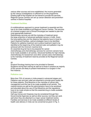 various other sources and once established, the income generated
by the various investigations is sufficient to run the programme.
Existing staff of the hospital can be trained to provide the services.
Regional Cancer Centres can set up cancer detection and prevention
centres in District hospitals.
Treatment facilities
A multidisciplinary approach to cancer treatment is essential and this
has to be made available at all Regional Cancer Centres. The services
of a trained surgeon and a Clinical Oncologist are needed to plan the
most appropriate treatment.
Radiotherapy services are still the mainstay of treatment given
the large proportion of advanced epithelial cancers in India. Given
the long waiting lists and the distance that patients have to travel to
reach treatment facilities, optimal strategies have to be identified.
Patients for palliative treatment and curative treatment need to be
identified at the beginning of the treatment plan and palliation may be
achieved with the minimum machine time
An essential drug list has to be prepared for cancer
chemotherapy and chemotherapy services for common cancers have
to be made available in all centres. Advanced facilities for high intensity
chemotherapy for leukaemia's and other cancers were chemotherapy
is the mainstay of treatment need be provided at the Regional Cancer
Centres.
50 Years of Cancer Control in India
55 55
Surgical Oncology training has to be provided to General
Surgeons during their training as well as to those in practice as majority
of the cancers are likely to present themselves to a surgeon in the
first instance.
Palliative care
More than 75% of cancers in India present in advanced stages and
Palliative care and pain relief are essential to provide good quality life
for these patients. Oral Morphine is the mainstay of cancer pain
management and this has to be made available at all centres. The
medical doctors as well as the administrators have to be sensitised
and educated about the use of Oral Morphine and the regulations
have to be made simple so that this essential drug is made available
to those in pain.
Half way homes and Hospices may be considered through Non
Governmental Agencies as well as other sources, but they can work
well when they are attached to a major cancer treatment centre.
Facilities and services to be made available at different levels of
health care delivery in India can be concerned as given in Fig. 3.
 