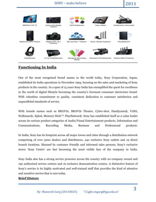 SONY – make.believe                                      2011




Functioning In India

One of the most recognized brand names in the world today, Sony Corporation, Japan,
established its India operations in November 1994, focusing on the sales and marketing of Sony
products in the country. In a span of 15 years Sony India has exemplified the quest for excellence
in the world of digital lifestyle becoming the country’s foremost consumer electronics brand.
With relentless commitment to quality, consistent dedication to customer satisfaction and
unparalleled standards of service.


With brands names such as BRAVIA, BRAVIA Theatre, Cyber-shot‚ Handycam®, VAIO,
Walkman®, Xplod, Memory Stick™‚ PlayStation®. Sony has established itself as a value leader
across its various product categories of Audio/Visual Entertainment products, Information and
Communications‚        Recording       Media,    Business     and      Professional     products.


In India, Sony has its footprint across all major towns and cities through a distribution network
comprising of over 5000 dealers and distributors, 240 exclusive Sony outlets and 19 direct
branch locations. Manned by customer friendly and informed sales persons, Sony’s exclusive
stores ‘Sony Centre’ are fast becoming the most visible face of the company in India.


Sony India also has a strong service presence across the country with 20 company owned and
190 authorized service centres and 16 exclusive demonstration centres. A distinctive feature of
Sony’s service is its highly motivated and well-trained staff that provides the kind of attentive
and sensitive service that is rare today.
Brief History



               By- Maneesh Garg (20110025)           “11jgbs-mgarg@jgu.edu.in”
                                                                                              3
 