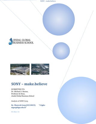 SONY – make.believe




SONY – make.believe
SUBMITTED TO:
Dr. Michael J. Barnes,
Professor & Dean,
Jindal Global Business School

Analysis of SONY Corp.

By- Maneesh Garg (20110025)     “11jgbs-
mgarg@jgu.edu.in”

01-Dec-11
 