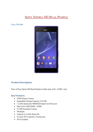 SONY XPERIA M2 DUAL PURPLE
Price: ₹14,980
Product Description:
Price of Sony Xperia M2 Dual (Purple) in India starts at Rs. 14,980/- only.
Key Features:
 8 MP Primary Camera
 Expandable Storage Capacity of 32 GB
 1.2 GHz Qualcomm MSM8226 Quad Core Processor
 Dual Active SIM (GSM + GSM)
 0.3 MP Secondary Camera
 FM Radio
 Android v4.3 (Jelly Bean) OS
 4.8-inch TFT Capacitive Touchscreen
 Wi-Fi Enabled
 