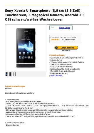 Sony Xperia U Smartphone (8,9 cm (3,5 Zoll)
Touchscreen, 5 Megapixel Kamera, Android 2.3
OS) schwarz/weißes Wechselcover

                                                        Preis :
                                                                  Klicken Sie hier



                                                       Durchschnittliche Besucherbewertung

                                                                      4.4 von 5 Sternen




                                                   Produktmerkmale
                                                   q   8,9 cm (3.5 Zoll) Reality Display mit Mobile
                                                       BRAVIA-Engine
                                                   q   5 Megapixel Kamera mit Schnellstartfunktion
                                                   q   Android 2.3 Betriebssystem
                                                   q   Bis zu 8 GB interner Speicher
                                                   q   Lieferumfang: Handy, Akku, Ladegerät,
                                                       Micro-USB-Kabel, weiß, Headset,
                                                       Bedienungsanleitung
                                                   q   Lesen Sie mehr




Produktbeschreibungen
Xperia U

Das individuelle Smartphone von Sony


> Hauptmerkmale
- 3.5ö Reality Display mit Mobile BRAVIA Engine.
- 1 GHz Dual-Core Processor für eine super schnelle Performance.
- 5MP Kamera mit hoher Aufnahmegeschwindigkeit, Full-HD-Videoaufnahme                                 und
3D-Schwenkpanorama-Funktion
- 3D-Surround-Sound mit dem xLoud-Verstärker bringt die Lautsprecher richtig zum Beben
- austauschbaren Bodendeckel ermöglichen immer den persönlichen Look
- transparente, leuchtende Elemente in wechselnden Farben
- Launch mit Android 2.3 (Gingerbread), Update Android 4.0 (Ice Cream Sandwich) in Q2 2012.


> Mobilfunkeigenschaften
- Bauform: Bartype
 