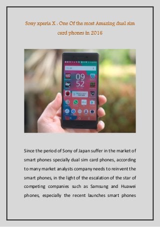 Since the period of Sony of Japan suffer in the market of
smart phones specially dual sim card phones, according
to many market analysts company needs to reinvent the
smart phones, in the light of the escalation of the star of
competing companies such as Samsung and Huawei
phones, especially the recent launches smart phones
 