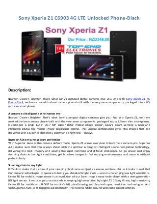 Sony Xperia Z1 C6903 4G LTE Unlocked Phone-Black
Description:
Sharper. Clearer. Brighter. That’s what Sony’s compact digital cameras give you. And with Sony Xperia Z1 4G
Phone Black, we have created the best camera phone built with the very same components, packaged into a 8.5
mm slim smartphone.
A camera as intelligent as the human eye
Sharper. Clearer. Brighter. That’s what Sony’s compact digital cameras give you. And with Xperia Z1, we have
created the best camera phone built with the very same components, packaged into a 8.5 mm slim smartphone.
It combines a large 1/2.3” 20.7 MP Exmor RSfor mobile image sensor, Sony’s award-winning G Lens and
intelligent BIONZ for mobile image processing engine. This unique combination gives you images that are
delivered with a superior sharpness, clarity and brightness – always.
Superior Auto ensures picture perfection
With Superior Auto as the camera default mode, Xperia Z1 allows everyone to become a camera pro. Superior
Auto makes sure that you always shoot with the optimal setting by intelligent scene recognition technology,
delivering the best imagery and solving the most common and difficult challenges. So go ahead and enjoy
stunning shots in low light conditions, get blur-free images in fast moving environments and zoom in without
perfect clarity.
Stunning shots in any light
Difficult to make that picture of your sleeping child come out just as serene and beautiful as it looks in real life?
Our camera technologies cooperate to bring you detailed bright shots – even in challenging low light conditions.
Exmor RS for mobile image sensor is an evolution of our Sony image sensor technology, with a next-generation
BSI light sensor. It reduces picture noise while keeping high resolution by bright F2.0 Sony G lens, high sensitivity
Exmor RS for mobile and BIONZ for mobile’s NR, pixel binning and By-pixel super resolution technologies. And
with Superior Auto, it all happens automatically – no need to fiddle around with complicated settings.
 