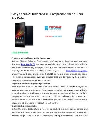 Sony Xperia Z1 Unlocked 4G-Compatible Phone Black-
Pre Order
DESCRIPTION:
A camera as intelligent as the human eye
Sharper. Clearer. Brighter. That’s what Sony’s compact digital cameras give you.
And with Sony Xperia Z1, we have created the best camera phone built with the
very same components, packaged into a 8.5 mm slim smartphone. It combines a
large 1/2.3” 20.7 MP Exmor RSfor mobile image sensor, Sony Xperia Z1 phone
award-winning G Lens and intelligent BIONZ for mobile image processing engine.
This unique combination gives you images that are delivered with a superior
sharpness, clarity and brightness – always.
Superior Auto ensures picture perfection
With Superior Auto as the camera default mode, Xperia Z1 allows everyone to
become a camera pro. Superior Auto makes sure that you always shoot with the
optimal setting by intelligent scene recognition technology, delivering the best
imagery and solving the most common and difficult challenges. So go ahead and
enjoy stunning shots in low light conditions, get blur-free images in fast moving
environments and zoom in without perfect clarity.
Stunning shots in any light
Difficult to make that picture of your sleeping child come out just as serene and
beautiful as it looks in real life? Our camera technologies cooperate to bring you
detailed bright shots – even in challenging low light conditions. Exmor RS for
 