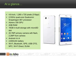 At a glance… 
4.6-inch, 1,280 x 720 pixels (319ppi) 
2.5GHz quad-core Qualcomm 
Snapdragon 801 processor 
Adreno 330 GPU 
2GB RAM 
16GB in-built storage with microSD 
slot 
20.7MP primary camera with flash, 
2.2MP front camera 
Android 4.4.4 
2,600mAh battery 
Wi-Fi, Bluetooth, GPS, USB OTG, 
NFC, Wi-Fi Direct, DLNA 
 