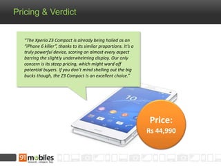 Pricing & Verdict 
Price: 
Rs 44,990 
“The Xperia Z3 Compact is already being hailed as an 
“iPhone 6 killer”, thanks to its similar proportions. It’s a 
truly powerful device, scoring on almost every aspect 
barring the slightly underwhelming display. Our only 
concern is its steep pricing, which might ward off 
potential buyers. If you don’t mind shelling out the big 
bucks though, the Z3 Compact is an excellent choice.” 
