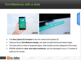 2 
OmniBalance with a twist 
The Sony Xperia Z3 Compact is the mini variant of the Xperia Z3 
Features Sony’s OmniBalance design, and adds rounded translucent plastic edges 
The back panel is made of toughened glass, while durable corners safeguard it from drops 
IP65/68 certified for dust- and water-resistance, can be submerged in up to 1.5 metres of 
water for 30 minutes 
DESIGN 
 