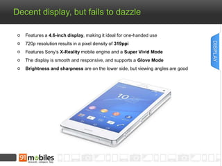Decent display, but fails to dazzle 
Features a 4.6-inch display, making it ideal for one-handed use 
720p resolution results in a pixel density of 319ppi 
Features Sony’s X-Reality mobile engine and a Super Vivid Mode 
The display is smooth and responsive, and supports a Glove Mode 
Brightness and sharpness are on the lower side, but viewing angles are good 
DISPLAY 
 