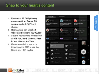 Snap to your heart’s content 
Features a 20.7MP primary 
camera with an Exmor RS 
sensor, and a 2.2MP front 
shooter 
Rear camera can shoot 4K 
videos and supports ISO 12,800 
Several new camera modes such 
as AR Fun, Multi Camera, Face 
In and Live on YouTube 
Camera resolution has to be 
toned down to 8MP to use the 
Scene and HDR modes 
CAMERA 
 