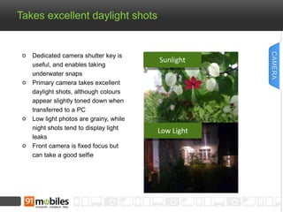 Takes excellent daylight shots 
Dedicated camera shutter key is 
useful, and enables taking 
underwater snaps 
Primary camera takes excellent 
daylight shots, although colours 
appear slightly toned down when 
transferred to a PC 
Low light photos are grainy, while 
night shots tend to display light 
leaks 
Front camera is fixed focus but 
can take a good selfie 
Sunlight 
Low Light 
CAMERA 
 