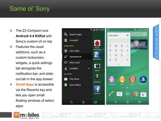 Same ol’ Sony 
The Z3 Compact runs 
Android 4.4 KitKat with 
Sony’s custom UI on top 
Features the usual 
additions, such as a 
custom lockscreen, 
widgets, a quick settings 
tab alongside the 
notification bar, and slide-out 
tab in the app drawer 
Small Apps is accessible 
via the Recents key and 
lets you open small 
floating windows of select 
apps 
USER INTERFACE 
 